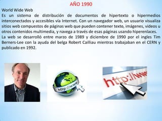 AÑO 1990
World Wide Web
Es un sistema de distribución de documentos de hipertexto o hipermedios
interconectados y accesibles vía Internet. Con un navegador web, un usuario visualiza
sitios web compuestos de páginas web que pueden contener texto, imágenes, videos u
otros contenidos multimedia, y navega a través de esas páginas usando hiperenlaces.
La web se desarrolló entre marzo de 1989 y diciembre de 1990 por el ingles Tim
Berners-Lee con la ayuda del belga Robert Cailliau mientras trabajaban en el CERN y
publicado en 1992.
 
