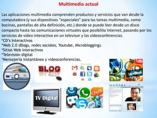Multimedia actual
Las aplicaciones multimedia comprenden productos y servicios que van desde la
computadora (y sus dispositivos "especiales" para las tareas multimedia, como
bocinas, pantallas de alta definición, etc.) donde se puede leer desde un disco
compacto hasta las comunicaciones virtuales que posibilita Internet, pasando por los
servicios de vídeo interactivo en un televisor y las videoconferencias.
*CD’s Interactivos
*Web 2.0 (Blogs, redes sociales, Youtube, Microblogging).
*Sitios Web interactivos
*Televisión digital
*Mensajería instantánea y videoconferencias.
 