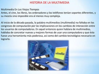 HISTORIA DE LA MULTIMEDIA
Multimedia En Los Viejos Tiempos
Antes, el cine, los libros, los ordenadores y los teléfonos tenían soportes diferentes, y
su mezcla sino imposible era al menos muy compleja.
Al inicio de la década pasada, la palabra multimedios (multimedia) no faltaba en los
congresos de computación por las implicaciones en los cambios de interacción entre
los usuarios de computadoras. En aquel entonces quien hablara de multimedios,
hablaba de concretar nuevas y mejores formas de usar una computadora y que ésta
fuese una herramienta más poderosa, así como del cambio tecnológico necesario en
lograrlo.
 