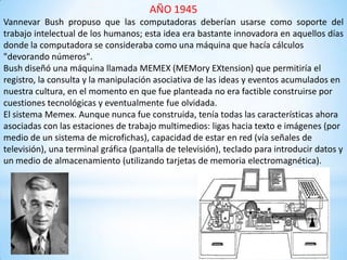 AÑO 1945
Vannevar Bush propuso que las computadoras deberían usarse como soporte del
trabajo intelectual de los humanos; esta idea era bastante innovadora en aquellos días
donde la computadora se consideraba como una máquina que hacía cálculos
"devorando números".
Bush diseñó una máquina llamada MEMEX (MEMory EXtension) que permitiría el
registro, la consulta y la manipulación asociativa de las ideas y eventos acumulados en
nuestra cultura, en el momento en que fue planteada no era factible construirse por
cuestiones tecnológicas y eventualmente fue olvidada.
El sistema Memex. Aunque nunca fue construida, tenía todas las características ahora
asociadas con las estaciones de trabajo multimedios: ligas hacia texto e imágenes (por
medio de un sistema de microfichas), capacidad de estar en red (vía señales de
televisión), una terminal gráfica (pantalla de televisión), teclado para introducir datos y
un medio de almacenamiento (utilizando tarjetas de memoria electromagnética).
 