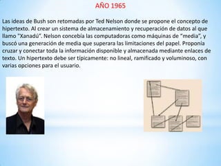 AÑO 1965
Las ideas de Bush son retomadas por Ted Nelson donde se propone el concepto de
hipertexto. Al crear un sistema de almacenamiento y recuperación de datos al que
llamo "Xanadú”. Nelson concebía las computadoras como máquinas de “media”, y
buscó una generación de media que superara las limitaciones del papel. Proponía
cruzar y conectar toda la información disponible y almacenada mediante enlaces de
texto. Un hipertexto debe ser típicamente: no lineal, ramificado y voluminoso, con
varias opciones para el usuario.
 