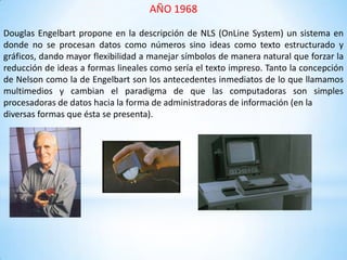 AÑO 1968
Douglas Engelbart propone en la descripción de NLS (OnLine System) un sistema en
donde no se procesan datos como números sino ideas como texto estructurado y
gráficos, dando mayor flexibilidad a manejar símbolos de manera natural que forzar la
reducción de ideas a formas lineales como sería el texto impreso. Tanto la concepción
de Nelson como la de Engelbart son los antecedentes inmediatos de lo que llamamos
multimedios y cambian el paradigma de que las computadoras son simples
procesadoras de datos hacia la forma de administradoras de información (en la
diversas formas que ésta se presenta).
 