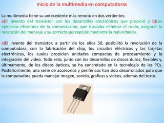 Inicio de la multimedia en computadoras
La multimedia tiene su antecedente más remoto en dos vertientes:
a)El invento del transistor con los desarrollos electrónicos que propició y b)Los
ejercicios eficientes de la comunicación, que buscaba eliminar el ruido, asegurar la
recepción del mensaje y su correcta percepción mediante la redundancia.
a)El invento del transistor, a partir de los años 50, posibilitó la revolución de la
computadora, con la fabricación del chip, los circuitos eléctricos y las tarjetas
electrónicas, los cuales propician unidades compactas de procesamiento y la
integración del video. Todo esto, junto con los desarrollos de discos duros, flexibles y,
últimamente, de los discos ópticos, se ha concretado en la tecnología de las PCs.
Posteriormente, una serie de accesorios y periféricos han sido desarrollados para que
la computadora pueda manejar imagen, sonido, graficas y videos, además del texto.
 