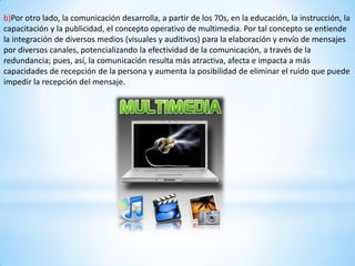 b)Por otro lado, la comunicación desarrolla, a partir de los 70s, en la educación, la instrucción, la
capacitación y la publicidad, el concepto operativo de multimedia. Por tal concepto se entiende
la integración de diversos medios (visuales y auditivos) para la elaboración y envío de mensajes
por diversos canales, potencializando la efectividad de la comunicación, a través de la
redundancia; pues, así, la comunicación resulta más atractiva, afecta e impacta a más
capacidades de recepción de la persona y aumenta la posibilidad de eliminar el ruido que puede
impedir la recepción del mensaje.
 