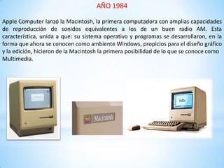 AÑO 1984
Apple Computer lanzó la Macintosh, la primera computadora con amplias capacidades
de reproducción de sonidos equivalentes a los de un buen radio AM. Esta
característica, unida a que: su sistema operativo y programas se desarrollaron, en la
forma que ahora se conocen como ambiente Windows, propicios para el diseño gráfico
y la edición, hicieron de la Macintosh la primera posibilidad de lo que se conoce como
Multimedia.
 