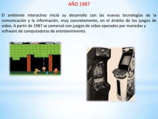 AÑO 1987
El ambiente interactivo inició su desarrollo con las nuevas tecnologías de la
comunicación y la información, muy concretamente, en el ámbito de los juegos de
video. A partir de 1987 se comenzó con juegos de video operados por monedas y
software de computadoras de entretenimiento.
 