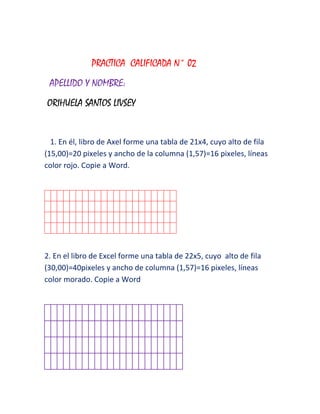 PRACTICA CALIFICADA N° 02
 APELLIDO Y NOMBRE:
ORIHUELA SANTOS LIVSEY


  1. En él, libro de Axel forme una tabla de 21x4, cuyo alto de fila
(15,00)=20 pixeles y ancho de la columna (1,57)=16 pixeles, líneas
color rojo. Copie a Word.




2. En el libro de Excel forme una tabla de 22x5, cuyo alto de fila
(30,00)=40pixeles y ancho de columna (1,57)=16 pixeles, líneas
color morado. Copie a Word
 