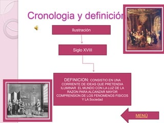 Cronologia y definición
             Ilustración



              Siglo XVIII




         DEFINICION: CONSISTIO EN UNA
         CORRIENTE DE IDEAS QUE PRETENDIA
        ILUMINAR EL MUNDO CON LA LUZ DE LA
            RAZON PARA ALCANZAR MAYOR
      COMPRENSION DE LOS FENOMENOS FISICOS
                   Y LA Sociedad




                                             MENÚ
 