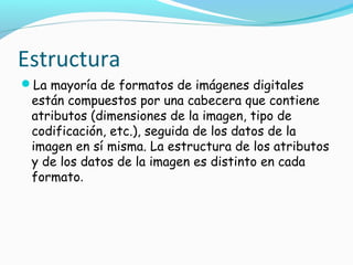 Estructura
La mayoría de formatos de imágenes digitales
 están compuestos por una cabecera que contiene
 atributos (dimensiones de la imagen, tipo de
 codificación, etc.), seguida de los datos de la
 imagen en sí misma. La estructura de los atributos
 y de los datos de la imagen es distinto en cada
 formato.
 