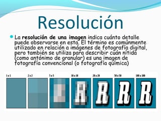 Resolución
La resolución de una imagen indica cuánto detalle
 puede observarse en esta. El término es comúnmente
 utilizado en relación a imágenes de fotografía digital,
 pero también se utiliza para describir cuán nítida
 (como antónimo de granular) es una imagen de
 fotografía convencional (o fotografía química)
 