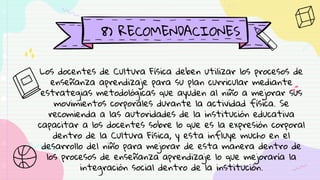 8) RECOMENDACIONES
Los docentes de Cultura Física deben utilizar los procesos de
enseñanza aprendizaje para su plan curricular mediante
estrategias metodológicas que ayuden al niño a mejorar sus
movimientos corporales durante la actividad física. Se
recomienda a las autoridades de la institución educativa
capacitar a los docentes sobre lo que es la expresión corporal
dentro de la Cultura Física, y esta influye mucho en el
desarrollo del niño para mejorar de esta manera dentro de
los procesos de enseñanza aprendizaje lo que mejoraría la
integración social dentro de la institución.
 