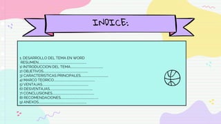INDICE:
1. DESARROLLO DEL TEMA EN WORD
RESUMEN………………………………………………………………………….
1) INTRODUCCION DEL TEMA………………………………………………….
2) OBJETIVOS…………………………………………………………………….
3) CARACTERISTICAS PRINCIPALES………………………………………...
4) MARCO TEORICO…………………………………………………………...…
5) VENTAJAS……………………………………………………………………….
6) DESVENTAJAS………………………………………………………………….
7) CONCLUSIONES………………………………………………………………..
8) RECOMENDACIONES………………………………………………………….
9) ANEXOS………………………………………………………………………….
 