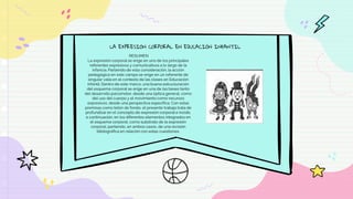 LA EXPRESIÓN CORPORAL EN EDUCACIÓN INFANTIL
RESUMEN
La expresión corporal se erige en uno de los principales
referentes expresivos y comunicativos a lo largo de la
infancia. Partiendo de esta consideración, la acción
pedagógica en este campo se erige en un referente de
singular valía en el contexto de las clases en Educación
Infantil. Dentro de este marco, una buena estructuración
del esquema corporal se erige en una de las bases tanto
del desarrollo psicomotor, desde una óptica general, como
del uso del cuerpo y el movimiento como recursos
expresivos, desde una perspectiva específica. Con estas
premisas como telón de fondo, el presente trabajo trata de
profundizar en el concepto de expresión corporal e incide,
a continuación, en los diferentes elementos integrados en
el esquema corporal, como substrato de la expresión
corporal, partiendo, en ambos casos, de una revisión
bibliográfica en relación con estas cuestiones.
 