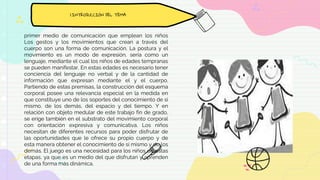 primer medio de comunicación que emplean los niños
Los gestos y los movimientos que crean a través del
cuerpo son una forma de comunicación. La postura y el
movimiento es un modo de expresión, sería como un
lenguaje, mediante el cual los niños de edades tempranas
se pueden manifestar. En estas edades es necesario tener
conciencia del lenguaje no verbal y de la cantidad de
información que expresan mediante el y el cuerpo.
Partiendo de estas premisas, la construcción del esquema
corporal posee una relevancia especial en la medida en
que constituye uno de los soportes del conocimiento de si
mismo, de los demás, del espacio y del tiempo. Y en
relación con objeto medular de este trabajo fin de grado,
se erige también en el substrato del movimiento corporal
con orientación expresiva y comunicativa. Los niños
necesitan de diferentes recursos para poder disfrutar de
las oportunidades que le ofrece su propio cuerpo y de
esta manera obtener el conocimiento de sí mismo y de los
demás. El juego es una necesidad para los niños de estas
etapas, ya que es un medio del que disfrutan y aprenden
de una forma más dinámica.
1.INTRODUCCIÓN DEL TEMA
 