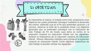 2) OBJETIVOS
Es importante al realizar un trabajo como este, proponerse unos
objetivos los cuales pretendes conseguir mediante el desarrollo
del mismo, sabiendo cual es el fin que pretendes alcanzar y al
concluir, observar el éxito de tu propósito inicial. Los objetivos
generales que se pretenden conseguir con la realización de
este Trabajo de Fin de Grado cuyo tema se centra en la
expresión corporal en educación infantil son los siguientes:
Analizar la importancia de la expresión corporal en educación
infantil. Ofrecer diferentes métodos para introducir la expresión
corporal en educación infantil. Como objetivos específicos de
este trabajo se pueden señalar los siguientes:-
 
