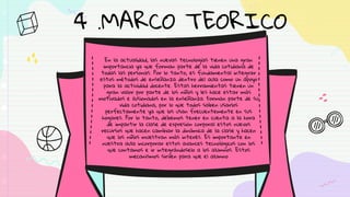 En la actualidad, las nuevas tecnologías tienen una gran
importancia ya que forman parte de la vida cotidiana de
todas las personas. Por lo tanto, es fundamental integrar
estos métodos de enseñanza dentro del aula como un apoyo
para la actividad docente. Estas herramientas tienen un
gran valor por parte de los niños y les hace estar más
motivados e ilusionados en la enseñanza. Forman parte de su
vida cotidiana, por lo que todos saben usarlos
perfectamente ya que los usan frecuentemente en sus
hogares. Por lo tanto, debemos tener en cuenta a la hora
de impartir la clase de expresión corporal estos nuevos
recursos que hacen cambiar la dinámica de la clase y hacen
que los niños muestran más interés. Es importante en
nuestra aula incorporar estos avances tecnológicos con los
que contamos e ir integrándoselo a los alumnos. Estos
mecanismos sirven para que el alumno
4 .MARCO TEORICO
 