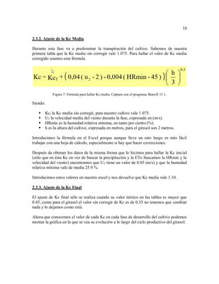 10
2.3.2. Ajuste de la Kc Media
Durante esta fase va a predominar la transpiración del cultivo. Sabemos de nuestra
primera tabla que la Kc media sin corregir vale 1.075. Para hallar el valor de Kc media
corregido usamos esta fórmula.
Figura 7: Fórmula para hallar Kc media. Captura con el programa ShareX 11.1.
Siendo:
 Kct la Kc media sin corregir, para nuestro cultivo vale 1.075.
 U2 la velocidad media del viento durante la fase, expresada en (m/s).
 HRmin es la humedad relativa mínima, en tanto por ciento (%).
 h es la altura del cultivo, expresada en metros, para el girasol son 2 metros.
Introducimos la fórmula en el Excel porque aunque lleve un rato luego es más fácil
trabajar con una hoja de cálculo, especialmente si hay que hacer correcciones.
Después de obtener los datos de la misma forma que lo hicimos para hallar la Kc inicial
(sólo que en ésta Kc en vez de buscar la precipitación y la ETo buscamos la HRmin y la
velocidad del viento) encontramos que U2 tiene un valor de 0.85 (m/s) y que la humedad
relativa mínima vale de media 25.9 %.
Introducimos estos valores en nuestro excel y nos devuelve que Kc media vale 1.10.
2.3.3. Ajuste de la Kc Final
El ajuste de Kc final sólo se realiza cuando su valor teórico en las tablas es mayor que
0.45, como para el girasol el valor sin corregir de Kc es de 0.35 no tenemos que cambiar
nada y lo dejamos como está.
Ahora que conocemos el valor de cada Kc en cada fase de desarrollo del cultivo podemos
montar la gráfica en la que se vea su evolución a lo largo del ciclo productivo del girasol.
 