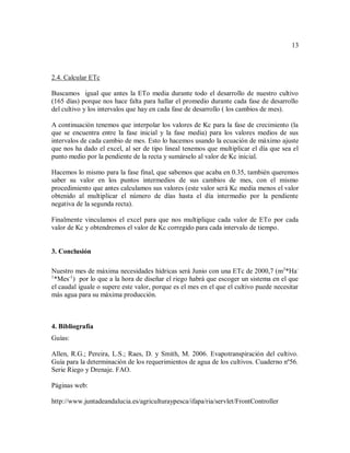 13
2.4. Calcular ETc
Buscamos igual que antes la ETo media durante todo el desarrollo de nuestro cultivo
(165 días) porque nos hace falta para hallar el promedio durante cada fase de desarrollo
del cultivo y los intervalos que hay en cada fase de desarrollo ( los cambios de mes).
A continuación tenemos que interpolar los valores de Kc para la fase de crecimiento (la
que se encuentra entre la fase inicial y la fase media) para los valores medios de sus
intervalos de cada cambio de mes. Esto lo hacemos usando la ecuación de máximo ajuste
que nos ha dado el excel, al ser de tipo lineal tenemos que multiplicar el día que sea el
punto medio por la pendiente de la recta y sumárselo al valor de Kc inicial.
Hacemos lo mismo para la fase final, que sabemos que acaba en 0.35, también queremos
saber su valor en los puntos intermedios de sus cambios de mes, con el mismo
procedimiento que antes calculamos sus valores (este valor será Kc media menos el valor
obtenido al multiplicar el número de días hasta el día intermedio por la pendiente
negativa de la segunda recta).
Finalmente vinculamos el excel para que nos multiplique cada valor de ETo por cada
valor de Kc y obtendremos el valor de Kc corregido para cada intervalo de tiempo.
3. Conclusión
Nuestro mes de máxima necesidades hídricas será Junio con una ETc de 2000,7 (m3
*Ha-
1
*Mes-1
) por lo que a la hora de diseñar el riego habrá que escoger un sistema en el que
el caudal iguale o supere este valor, porque es el mes en el que el cultivo puede necesitar
más agua para su máxima producción.
4. Bibliografía
Guías:
Allen, R.G.; Pereira, L.S.; Raes, D. y Smith, M. 2006. Evapotranspiración del cultivo.
Guía para la determinación de los requerimientos de agua de los cultivos. Cuaderno nº56.
Serie Riego y Drenaje. FAO.
Páginas web:
http://www.juntadeandalucia.es/agriculturaypesca/ifapa/ria/servlet/FrontController
Powered by TCPDF (www.tcpdf.org)Powered by TCPDF (www.tcpdf.org)Powered by TCPDF (www.tcpdf.org)Powered by TCPDF (www.tcpdf.org)
 