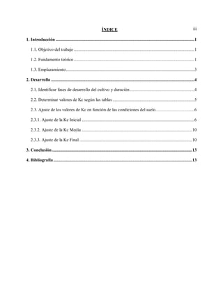 iiiÍNDICE
1. Introducción ..........................................................................................................................1
1.1. Objetivo del trabajo ..........................................................................................................1
1.2. Fundamento teórico ..........................................................................................................1
1.3. Emplazamiento.................................................................................................................3
2. Desarrollo ..............................................................................................................................4
2.1. Identificar fases de desarrollo del cultivo y duración.........................................................4
2.2. Determinar valores de Kc según las tablas ........................................................................5
2.3. Ajuste de los valores de Kc en función de las condiciones del suelo..................................6
2.3.1. Ajuste de la Kc Inicial ...................................................................................................6
2.3.2. Ajuste de la Kc Media .................................................................................................10
2.3.3. Ajuste de la Kc Final ...................................................................................................10
3. Conclusión ...........................................................................................................................13
4. Bibliografía..........................................................................................................................13
 