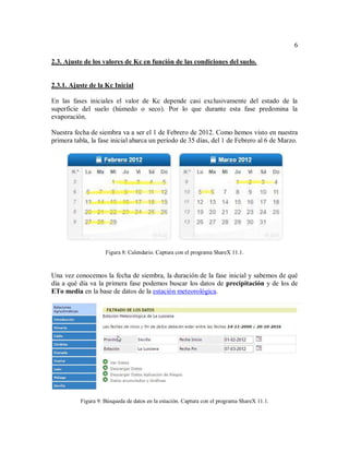 6
2.3. Ajuste de los valores de Kc en función de las condiciones del suelo.
2.3.1. Ajuste de la Kc Inicial
En las fases iniciales el valor de Kc depende casi exclusivamente del estado de la
superficie del suelo (húmedo o seco). Por lo que durante esta fase predomina la
evaporación.
Nuestra fecha de siembra va a ser el 1 de Febrero de 2012. Como hemos visto en nuestra
primera tabla, la fase inicial abarca un período de 35 días, del 1 de Febrero al 6 de Marzo.
Figura 8: Calendario. Captura con el programa ShareX 11.1.
Una vez conocemos la fecha de siembra, la duración de la fase inicial y sabemos de qué
día a qué día va la primera fase podemos buscar los datos de precipitación y de los de
ETo media en la base de datos de la estación meteorológica.
Figura 9: Búsqueda de datos en la estación. Captura con el programa ShareX 11.1.
 