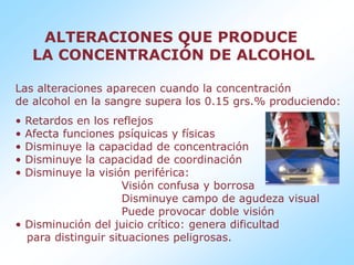 ALTERACIONES QUE PRODUCE LA CONCENTRACIÓN DE ALCOHOL Las alteraciones aparecen cuando la concentración de alcohol en la sangre supera los 0.15 grs.% produciendo: Retardos en los reflejos