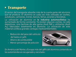    Transporte El sector del transporte absorbe más de la cuarta parte del aluminio que se produce. El aluminio es cada vez más utilizado en coches, autobuses, camiones, trenes, barcos, ferrys, aviones y bicicletas. La utilización de aluminio en  la industria automovilística  ha aumentado de forma constante. Ya existen algunos coches, no sólo deportivos, sino berlinas de alta gama (Audi A8) y utilitarios (Audi A4) fabricados totalmente en aluminio. La utilización de este material conlleva grandes ventajas medioambientales: Reducción del peso del vehículo de hasta un 30% Ahorro de combustible Menor porcentaje de polución En América del Norte y Europa más del 98% del aluminio contenido en los automóviles es recuperado y reciclado . 