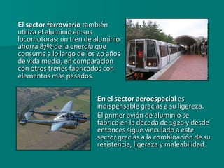 El sector ferroviario  también utiliza el aluminio en sus locomotoras: un tren de aluminio ahorra 87% de la energía que consume a lo largo de los 40 años de vida media, en comparación con otros trenes fabricados con elementos más pesados.   En el sector aeroespacial  es indispensable gracias a su ligereza.  El primer avión de aluminio se fabricó en la década de 1920 y desde entonces sigue vinculado a este sector gracias a la combinación de su resistencia, ligereza y maleabilidad. 
