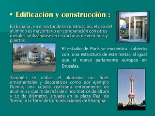    Edificación y construcción : En España , en el sector de la construcción, el uso del aluminio es mayoritario en comparación con otros metales, utilizándose en estructuras de ventanas y puertas.  También se utiliza el aluminio con fines ornamentales y decorativos como por ejemplo Dumia, una cúpula realizada enteramente de aluminio y que mide más de cinco metros de altura y 12 de diámetro, situada en la plaza Real de Torino, o la Torre de Comunicaciones de Shanghai. El estadio de París se encuentra  cubierto con  una estructura de este metal, al igual que el nuevo parlamento europeo en Bruselas.   