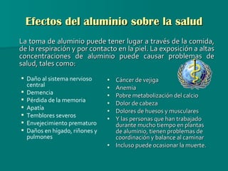 Efectos del aluminio sobre la salud La toma de aluminio puede tener lugar a través de la comida, de la respiración y por contacto en la piel. La exposición a altas concentraciones de aluminio puede causar problemas de salud, tales como: Cáncer de vejiga Anemia Pobre metabolización del calcio Dolor de cabeza Dolores de huesos y musculares Y las personas que han trabajado durante mucho tiempo en plantas de aluminio, tienen problemas de coordinación y balance al caminar Incluso puede ocasionar la muerte.   Daño al sistema nervioso central  Demencia  Pérdida de la memoria  Apatía  Temblores severos  Envejecimiento prematuro Daños en hígado, riñones y pulmones 
