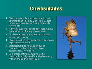 Curiosidades El aluminio es el elemento metálico más abundante en la Tierra y en la Luna, pero nunca se encuentra en forma libre en la naturaleza.   Admite aleaciones con todos los metales a excepción del plomo y el mercuerio. Es el metal más utilizado en la industria después del acero.   El aluminio fundido puede tener reacciones explosivas con agua.  El metal fundido no debe entrar en contacto con herramientas ni con contenedores húmedos. La primera estatua de aluminio fue construida en 1893 en Picadilly-Londres y estaba dedicada al dios Eros.  