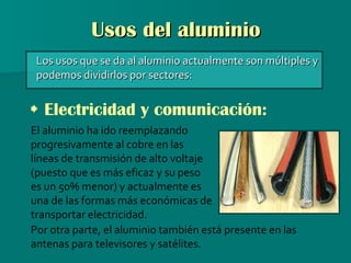 Usos del aluminio Los usos que se da al aluminio actualmente son múltiples y podemos dividirlos por sectores:    Electricidad y comunicación: El aluminio ha ido reemplazando progresivamente al cobre en las líneas de transmisión de alto voltaje (puesto que es más eficaz y su peso es un 50% menor) y actualmente es una de las formas más económicas de transportar electricidad. Por otra parte, el aluminio también está presente en las antenas para televisores y satélites. 