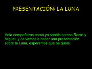 PRESENTACIÓN: LA LUNA
Hola compañeros como ya sabéis somos Rocío y
Miguel, y os vamos a hacer una presentación
sobre la Luna, esperamos que os guste.
 