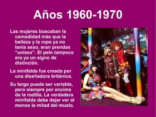 Años 1960-1970 Las mujeres buscaban la comodidad más que la belleza y la ropa ya no tenía sexo, eran prendas “unisex”. El pelo tampoco era ya un signo de distinción. La minifalda fue creada por una diseñadora británica. Su largo puede ser variable, pero siempre por encima de la rodilla. La verdadera minifalda debe dejar ver al menos la mitad del muslo. 