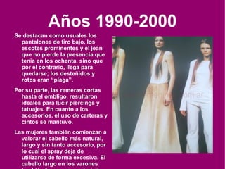Años 1990-2000 Se destacan como usuales los pantalones de tiro bajo, los escotes prominentes y el jean que no pierde la presencia que tenía en los ochenta, sino que por el contrario, llega para quedarse; los desteñidos y rotos eran “plaga”. Por su parte, las remeras cortas hasta el ombligo, resultaron ideales para lucir piercings y tatuajes. En cuanto a los accesorios, el uso de carteras y cintos se mantuvo. Las mujeres también comienzan a valorar el cabello más natural, largo y sin tanto accesorio, por lo cual el spray deja de utilizarse de forma excesiva. El cabello largo en los varones también fue muy característico . 