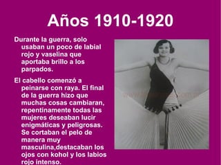 Años 1910-1920 Durante la guerra, solo usaban un poco de labial rojo y vaselina que aportaba brillo a los parpados. El cabello comenzó a peinarse con raya. El final de la guerra hizo que muchas cosas cambiaran, repentinamente todas las mujeres deseaban lucir enigmáticas y peligrosas. Se cortaban el pelo de manera muy  masculina , destacaban los ojos con kohol y los labios rojo intenso. 