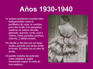 Años 1930-1940 Se usaban productos considerados indispensables como el perfilador de cejas, la vaselina para dar brillo a los parpados, sombras en colores dorado, plateado, marrón, verde, azul y violeta, rimel, pestañas postizas, colorete, y labial carmín.  El cabello se llevaba con un largo medio, peinado con ondas desde la frente. El rubio era el color de moda.  El pueblo tomaba las películas como modelos a seguir intentando copiar el estilo de esas mujeres. 
