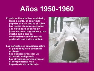 Años 1950-1960 El pelo se llevaba liso, ondulado, largo o corto. El color más popular era sin dudas el rubio. Las orejas siempre quedaban a la vista para poder lucir joyas como aros grandes y con mucho brillo que se combinaban con collares de perlas de una o dos vueltas. Los pañuelos se colocaban sobre el peinado que se pretendía proteger. Los guantes eran casi un accesorio obligatorio. Los cinturones anchos fueron el complemento más importante de la década. 