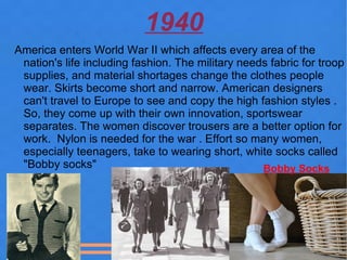1940
America enters World War II which affects every area of the
 nation's life including fashion. The military needs fabric for troop
 supplies, and material shortages change the clothes people
 wear. Skirts become short and narrow. American designers
 can't travel to Europe to see and copy the high fashion styles .
 So, they come up with their own innovation, sportswear
 separates. The women discover trousers are a better option for
 work. Nylon is needed for the war . Effort so many women,
 especially teenagers, take to wearing short, white socks called
 "Bobby socks"                                     Bobby Socks
 