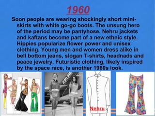1960
Soon people are wearing shockingly short mini-
 skirts with white go-go boots. The unsung hero
 of the period may be pantyhose. Nehru jackets
 and kaftans become part of a new ethnic style.
 Hippies popularize flower power and unisex
 clothing. Young men and women dress alike in
 bell bottom jeans, slogan T-shirts, headnads and
 peace jewelry. Futuristic clothing, likely inspired
 by the space race, is another 1960s look.




                              Nehru
 
