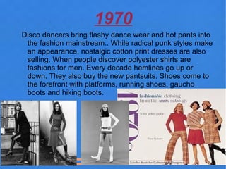 1970
Disco dancers bring flashy dance wear and hot pants into
 the fashion mainstream.. While radical punk styles make
 an appearance, nostalgic cotton print dresses are also
 selling. When people discover polyester shirts are
 fashions for men. Every decade hemlines go up or
 down. They also buy the new pantsuits. Shoes come to
 the forefront with platforms, running shoes, gaucho
 boots and hiking boots.
 