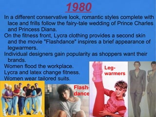 1980
In a different conservative look, romantic styles complete with
  lace and frills follow the fairy-tale wedding of Prince Charles
  and Princess Diana.
On the fitness front, Lycra clothing provides a second skin
  and the movie "Flashdance" inspires a brief appearance of
  legwarmers.
Individual designers gain popularity as shoppers want their
  brands.
Women flood the workplace.                   Leg-
Lycra and latex change fitness.              warmers
Women wear tailored suits.
                              Flash-
                              dance
 