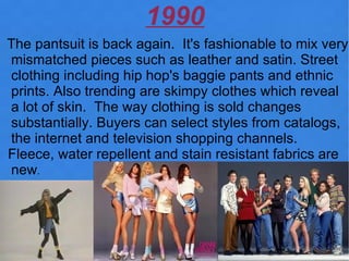 1990
The pantsuit is back again. It's fashionable to mix very
mismatched pieces such as leather and satin. Street
clothing including hip hop's baggie pants and ethnic
prints. Also trending are skimpy clothes which reveal
a lot of skin. The way clothing is sold changes
substantially. Buyers can select styles from catalogs,
the internet and television shopping channels.
Fleece, water repellent and stain resistant fabrics are
new.
 