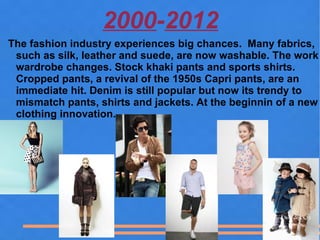 2000-2012
The fashion industry experiences big chances. Many fabrics,
 such as silk, leather and suede, are now washable. The work
 wardrobe changes. Stock khaki pants and sports shirts.
 Cropped pants, a revival of the 1950s Capri pants, are an
 immediate hit. Denim is still popular but now its trendy to
 mismatch pants, shirts and jackets. At the beginnin of a new
 clothing innovation.
 