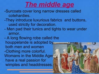 The middle age
-Surcoats cover long narrow dresses called
   cotehardies.
-They introduce luxurious fabrics and buttons,
   used strictly for decoration.
- Men pad their tunics and tights to wear under
   armor.
- A long flowing robe called the
 houppelande is adopted by
 both men and women
-Clothing more colorful.
Womans in the Middle Ages
 have a real passion for
 wimples and headdresses.
 
