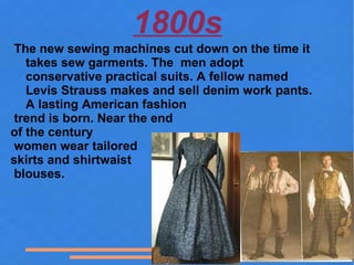 1800s
 The new sewing machines cut down on the time it
   takes sew garments. The men adopt
   conservative practical suits. A fellow named
   Levis Strauss makes and sell denim work pants.
   A lasting American fashion
 trend is born. Near the end
of the century
 women wear tailored
skirts and shirtwaist
 blouses.
 