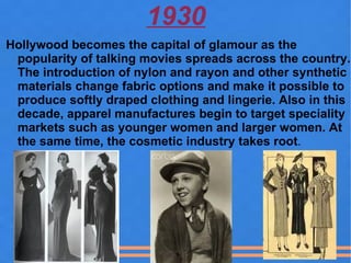 1930
Hollywood becomes the capital of glamour as the
 popularity of talking movies spreads across the country.
 The introduction of nylon and rayon and other synthetic
 materials change fabric options and make it possible to
 produce softly draped clothing and lingerie. Also in this
 decade, apparel manufactures begin to target speciality
 markets such as younger women and larger women. At
 the same time, the cosmetic industry takes root.
 