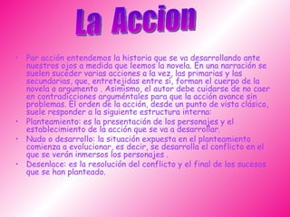 Por acción entendemos la historia que se va desarrollando ante nuestros ojos a medida que leemos la novela. En una narración se suelen suceder varias acciones a la vez, las primarias y las secundarias, que, entretejidas entre sí, forman el cuerpo de la novela o argumento . Asimismo, el autor debe cuidarse de no caer en contradicciones arguméntales para que la acción avance sin problemas. El orden de la acción, desde un punto de vista clásico, suele responder a la siguiente estructura interna: Planteamiento: es la presentación de los personajes y el establecimiento de la acción que se va a desarrollar.  Nudo o desarrollo: la situación expuesta en el planteamiento comienza a evolucionar, es decir, se desarrolla el conflicto en el que se verán inmersos los personajes . Desenlace: es la resolución del conflicto y el final de los sucesos que se han planteado.  La  Accion 