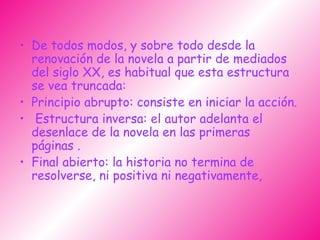 De todos modos, y sobre todo desde la renovación de la novela a partir de mediados del siglo XX, es habitual que esta estructura se vea truncada: Principio abrupto: consiste en iniciar la acción. Estructura inversa: el autor adelanta el desenlace de la novela en las primeras páginas . Final abierto: la historia no termina de resolverse, ni positiva ni negativamente,  