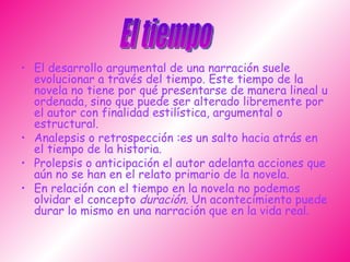 El desarrollo argumental de una narración suele evolucionar a través del tiempo. Este tiempo de la novela no tiene por qué presentarse de manera lineal u ordenada, sino que puede ser alterado libremente por el autor con finalidad estilística, argumental o estructural.  Analepsis o retrospección :es un salto hacia atrás en el tiempo de la historia.  Prolepsis o anticipación el autor adelanta acciones que aún no se han en el relato primario de la novela. En relación con el tiempo en la novela no podemos olvidar el concepto  duración . Un acontecimiento puede durar lo mismo en una narración que en la vida real. El tiempo 