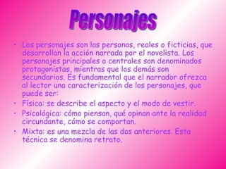 Los personajes son las personas, reales o ficticias, que desarrollan la acción narrada por el novelista. Los personajes principales o centrales son denominados protagonistas, mientras que los demás son secundarios. Es fundamental que el narrador ofrezca al lector una caracterización de los personajes, que puede ser: Física: se describe el aspecto y el modo de vestir.  Psicológica: cómo piensan, qué opinan ante la realidad circundante, cómo se comportan. Mixta: es una mezcla de las dos anteriores. Esta técnica se denomina retrato.  Personajes 